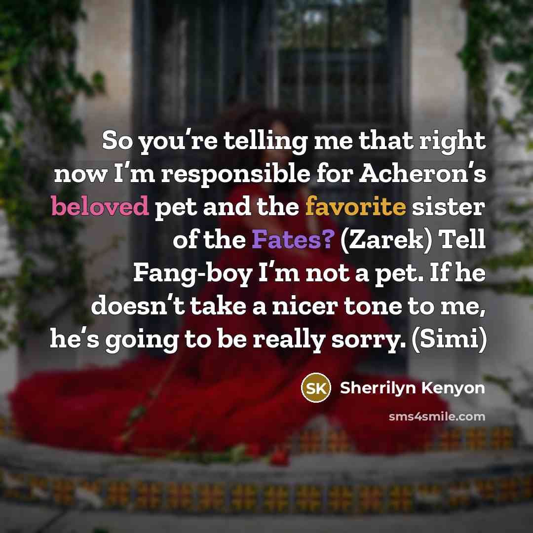 “So you’re telling me that right now I’m responsible for Acheron’s beloved pet and the favorite sister of the Fates? (Zarek) Tell Fang-boy I’m not a pet. If he doesn’t take a nicer tone to me, he’s going to be really sorry. (Simi)” quote by Sherrilyn Kenyon