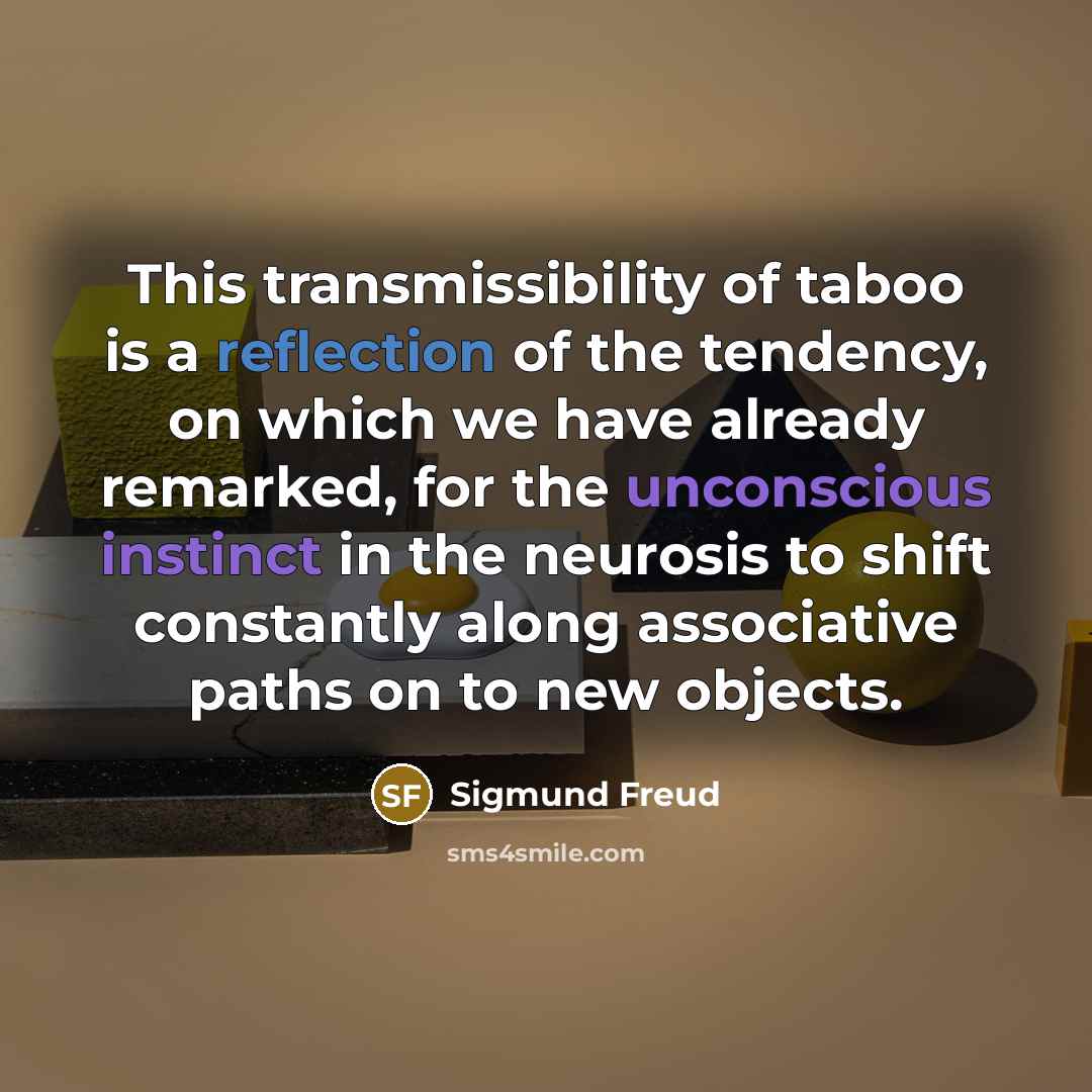“This transmissibility of taboo is a reflection of the tendency, on which we have already remarked, for the unconscious instinct in the neurosis to shift constantly along associative paths on to new objects.” quote by Sigmund Freud