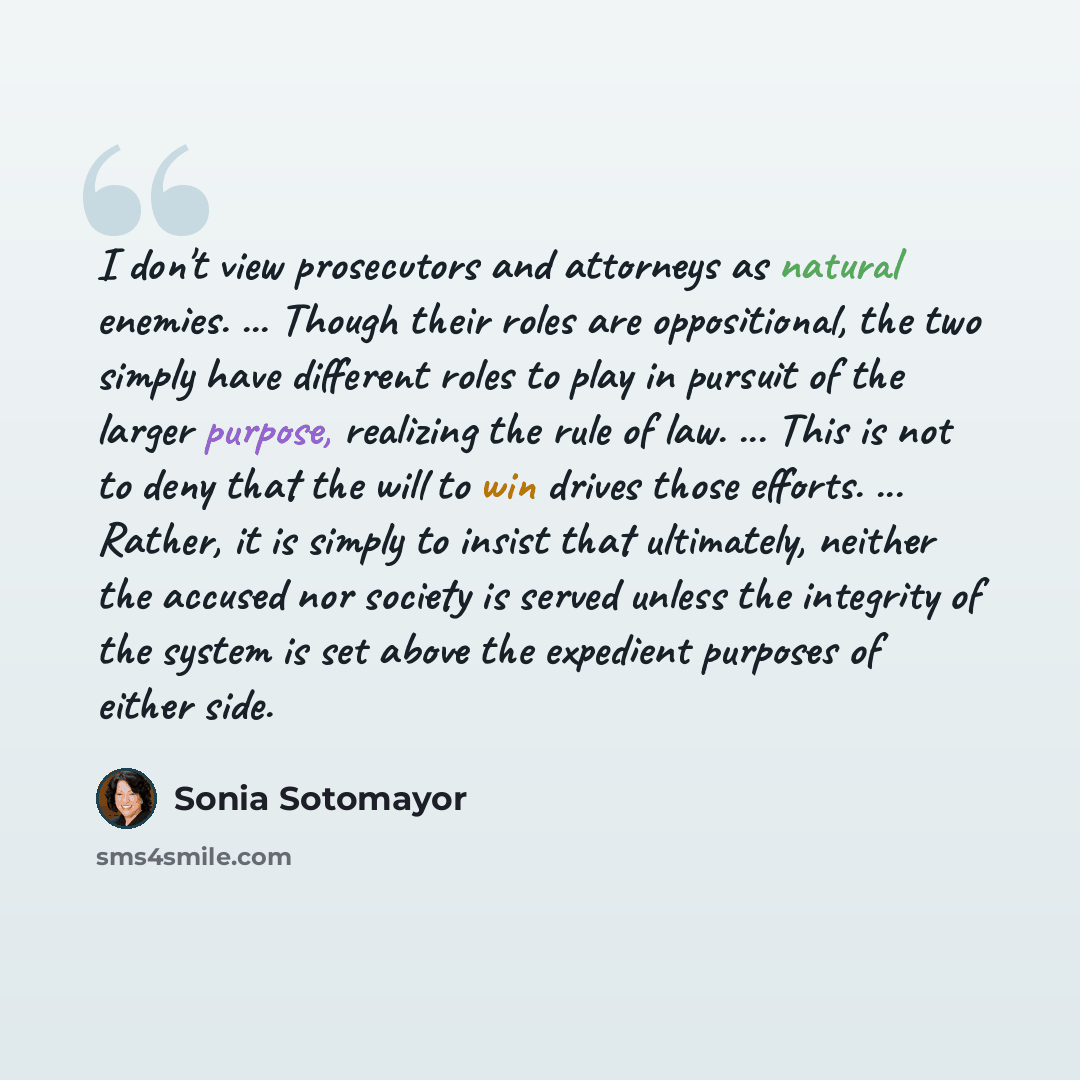 “I don't view prosecutors and attorneys as natural enemies. ... Though their roles are oppositional, the two simply have different roles to play in pursuit of the larger purpose, realizing the rule of law. ... This is not to deny that the will to win drives those efforts. ... Rather, it is simply…” quote by Sonia Sotomayor