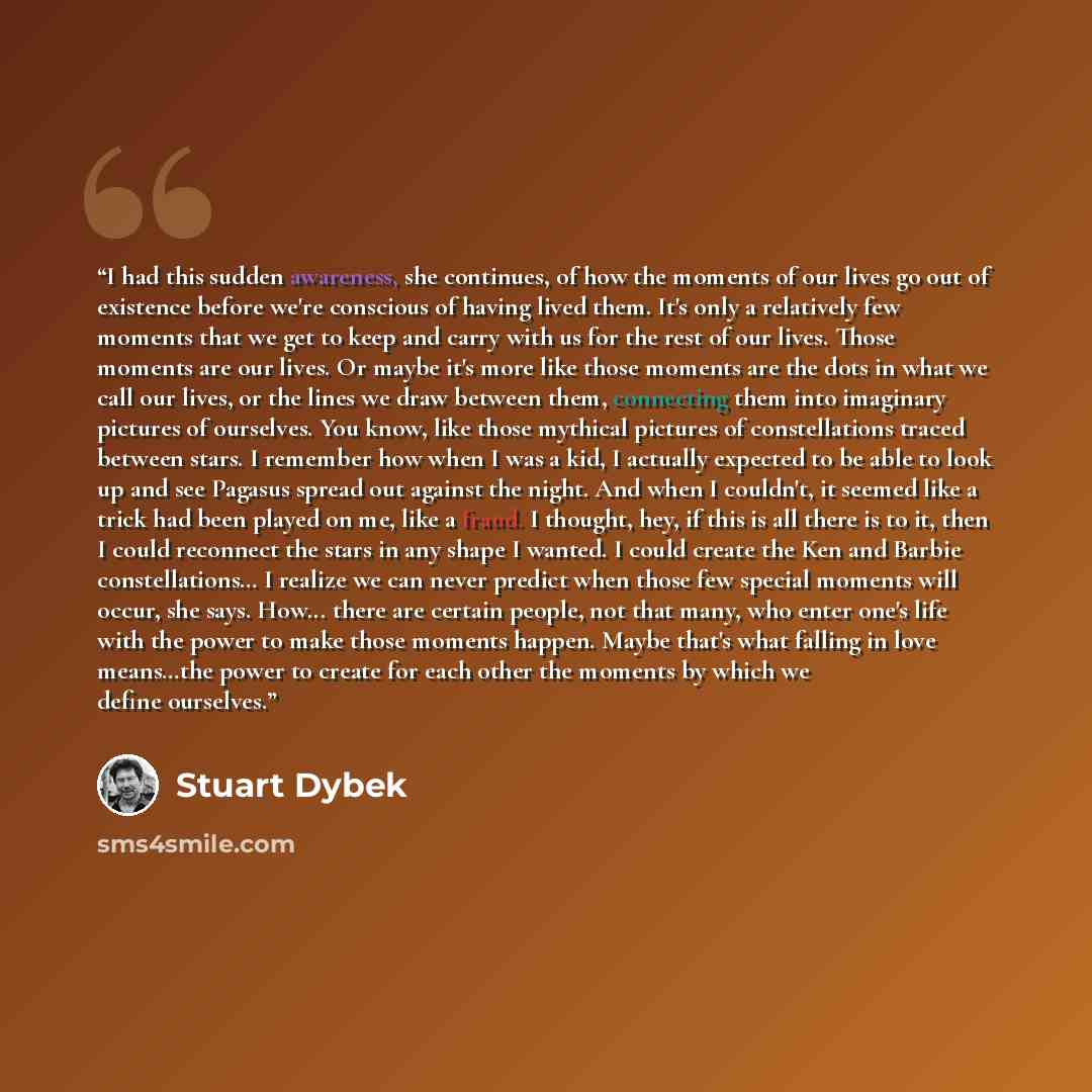 “I had this sudden awareness, she continues, of how the moments of our lives go out of existence before we're conscious of having lived them. It's only a relatively few moments that we get to keep and carry with us for the rest of our lives. Those moments are our lives. Or maybe it's more like…” quote by Stuart Dybek