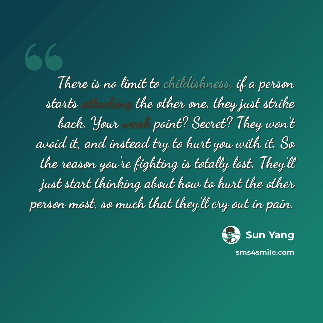 “There is no limit to childishness, if a person starts attacking the other one, they just strike back. Your weak point? Secret? They won't avoid it, and instead try to hurt you with it. So the reason you're fighting is totally lost. They'll just start thinking about how to hurt the other person…” quote by Sun Yang