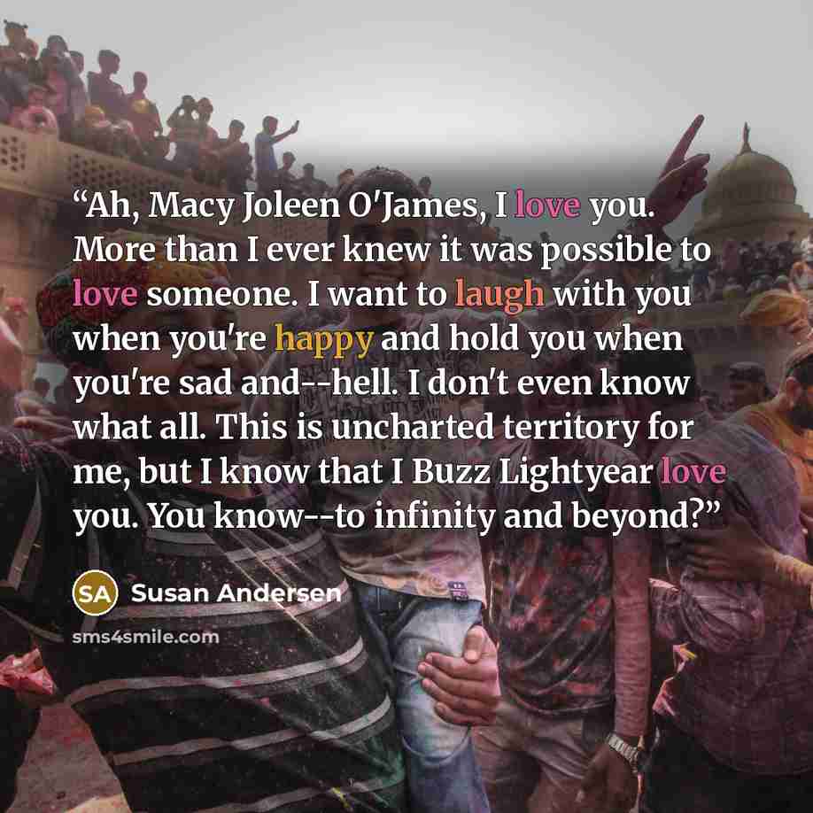 “Ah, Macy Joleen O'James, I love you. More than I ever knew it was possible to love someone. I want to laugh with you when you're happy and hold you when you're sad and--hell. I don't even know what all. This is uncharted territory for me, but I know that I Buzz Lightyear love you. You know--to…” quote by Susan Andersen