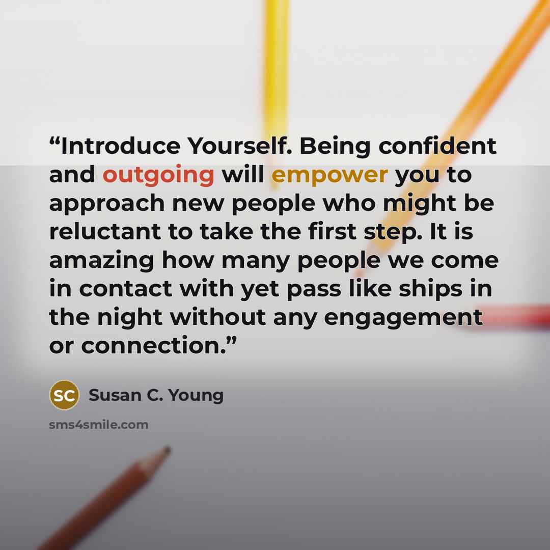 “Introduce Yourself. Being confident and outgoing will empower you to approach new people who might be reluctant to take the first step. It is amazing how many people we come in contact with yet pass like ships in the night without any engagement or connection.” quote by Susan C. Young
