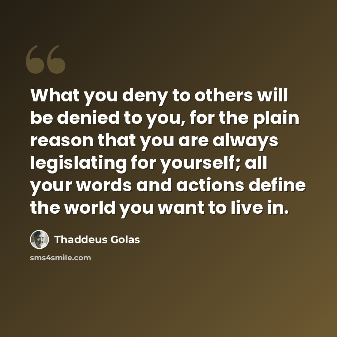 “What you deny to others will be denied to you, for the plain reason that you are always legislating for yourself; all your words and actions define the world you want to live in.” quote by Thaddeus Golas
