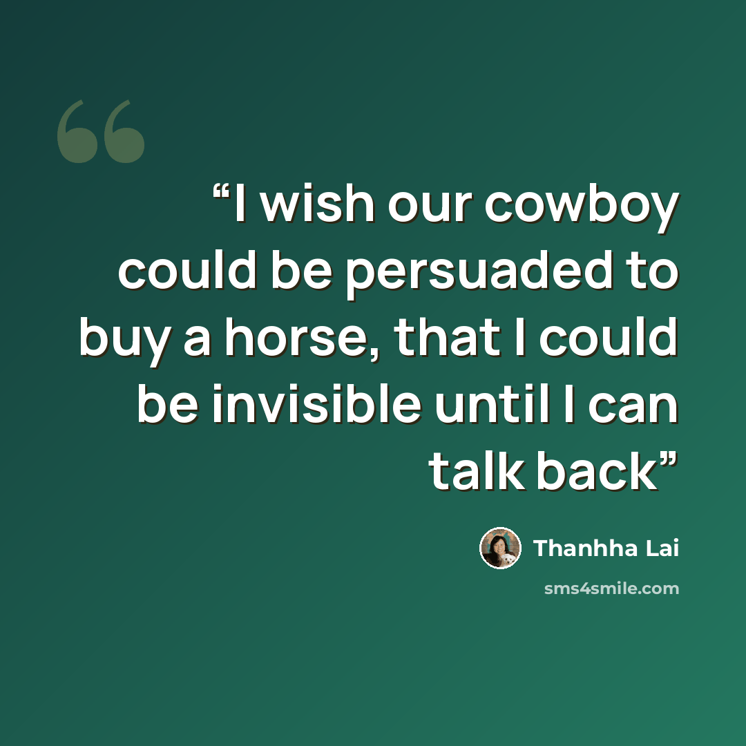 “I wish our cowboy could be persuaded to buy a horse, that I could be invisible until I can talk back” quote by Thanhha Lai