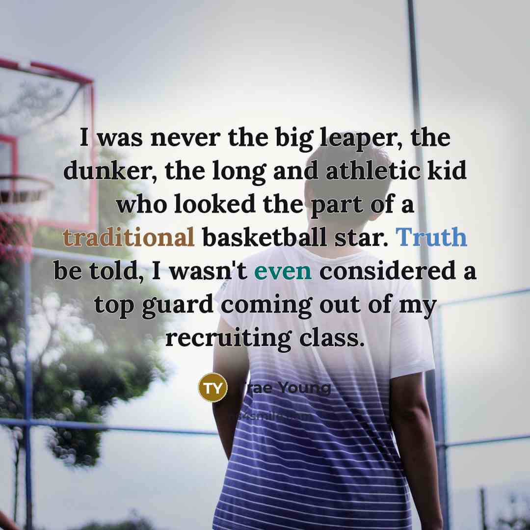 “I was never the big leaper, the dunker, the long and athletic kid who looked the part of a traditional basketball star. Truth be told, I wasn't even considered a top guard coming out of my recruiting class.” quote by Trae Young