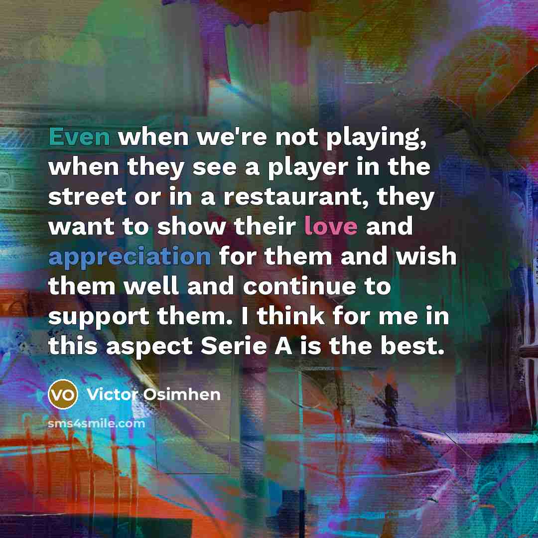 “Even when we're not playing, when they see a player in the street or in a restaurant, they want to show their love and appreciation for them and wish them well and continue to support them. I think for me in this aspect Serie A is the best.” quote by Victor Osimhen