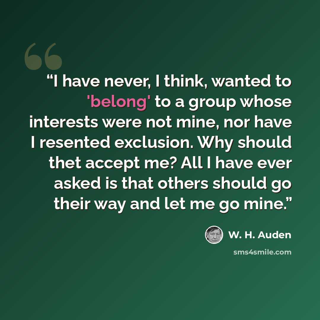 “I have never, I think, wanted to 'belong' to a group whose interests were not mine, nor have I resented exclusion. Why should thet accept me? All I have ever asked is that others should go their way and let me go mine.” quote by W. H. Auden