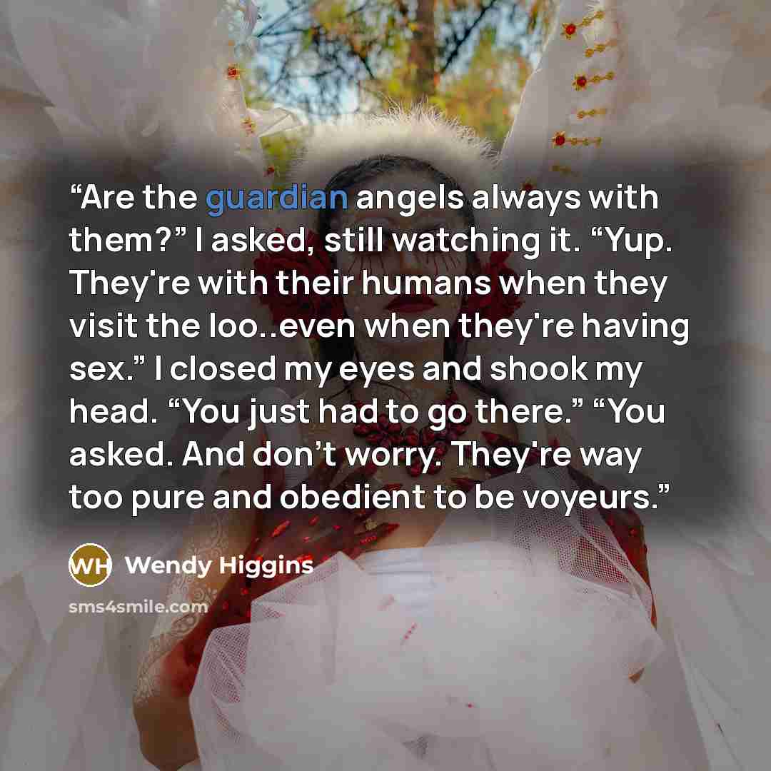 “Are the guardian angels always with them?” I asked, still watching it. “Yup. They're with their humans when they visit the loo..even when they're having sex.” I closed my eyes and shook my head. “You just had to go there.” “You asked. And don't worry. They're way too pure and obedient to be voyeurs.” quote by Wendy Higgins