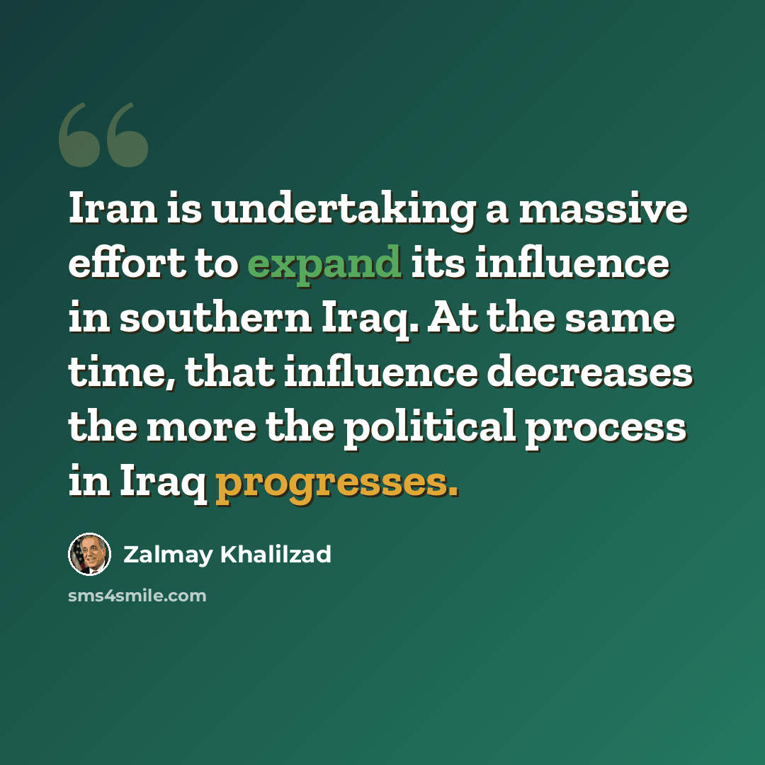 “Iran is undertaking a massive effort to expand its influence in southern Iraq. At the same time, that influence decreases the more the political process in Iraq progresses.” quote by Zalmay Khalilzad