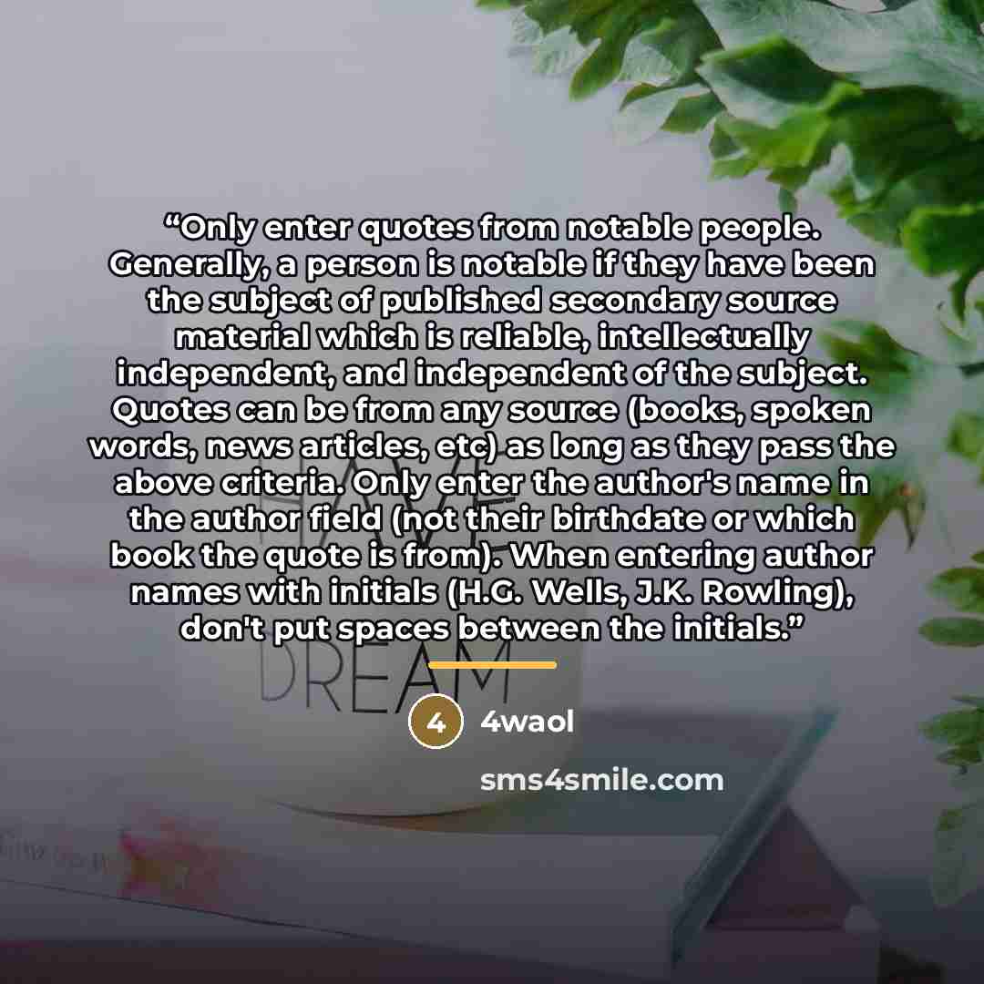 “Only enter quotes from notable people. Generally, a person is notable if they have been the subject of published secondary source material which is reliable, intellectually independent, and independent of the subject. Quotes can be from any source (books, spoken words, news articles, etc) as long…” quote by 4waol