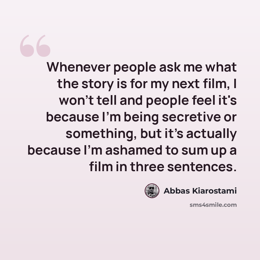 “Whenever people ask me what the story is for my next film, I won't tell and people feel it's because I'm being secretive or something, but it's actually because I'm ashamed to sum up a film in three sentences.” quote by Abbas Kiarostami