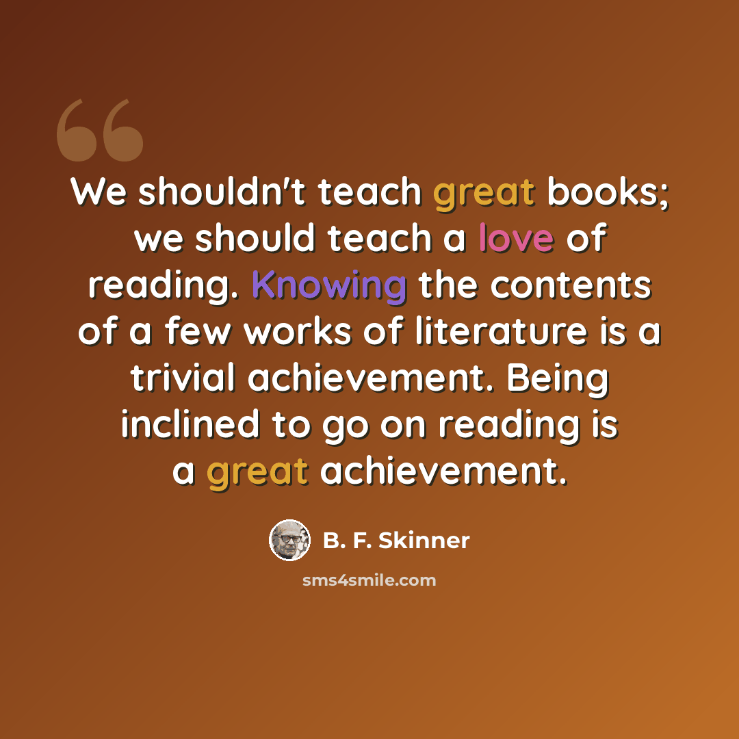 “We shouldn't teach great books; we should teach a love of reading. Knowing the contents of a few works of literature is a trivial achievement. Being inclined to go on reading is a great achievement.” quote by B. F. Skinner