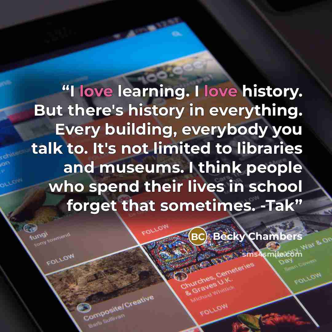 “I love learning. I love history. But there's history in everything. Every building, everybody you talk to. It's not limited to libraries and museums. I think people who spend their lives in school forget that sometimes. -Tak” quote by Becky Chambers