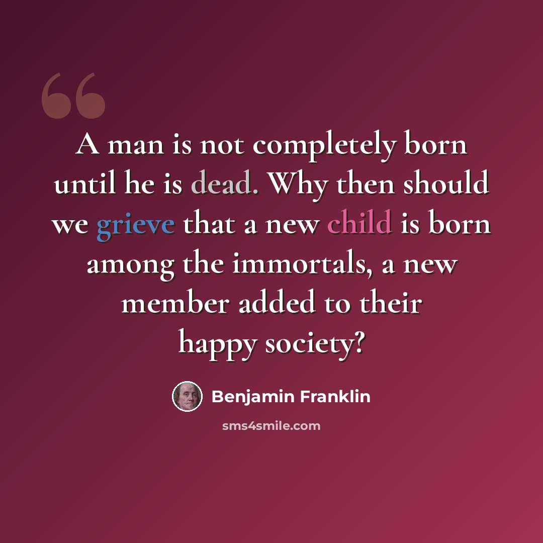 “A man is not completely born until he is dead. Why then should we grieve that a new child is born among the immortals, a new member added to their happy society?” quote by Benjamin Franklin