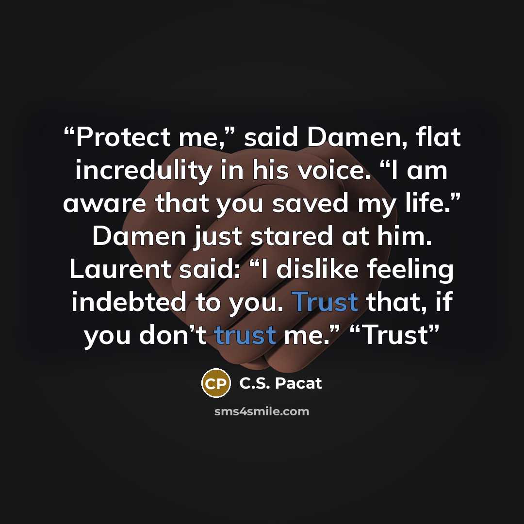 “Protect me,” said Damen, flat incredulity in his voice. “I am aware that you saved my life.” Damen just stared at him. Laurent said: “I dislike feeling indebted to you. Trust that, if you don’t trust me.” “Trust” quote by C.S. Pacat