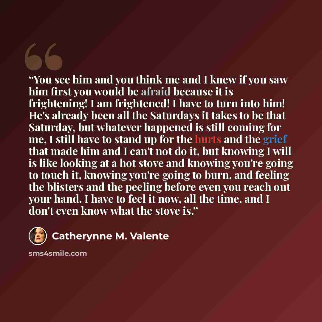 “You see him and you think me and I knew if you saw him first you would be afraid because it is frightening! I am frightened! I have to turn into him! He's already been all the Saturdays it takes to be that Saturday, but whatever happened is still coming for me, I still have to stand up for the…” quote by Catherynne M. Valente