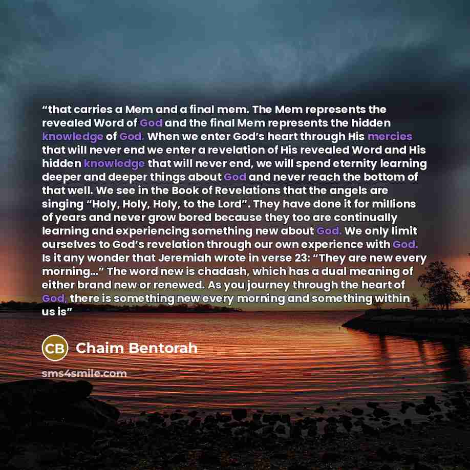 “that carries a Mem and a final mem. The Mem represents the revealed Word of God and the final Mem represents the hidden knowledge of God. When we enter God’s heart through His mercies that will never end we enter a revelation of His revealed Word and His hidden knowledge that will never end, we…” quote by Chaim Bentorah