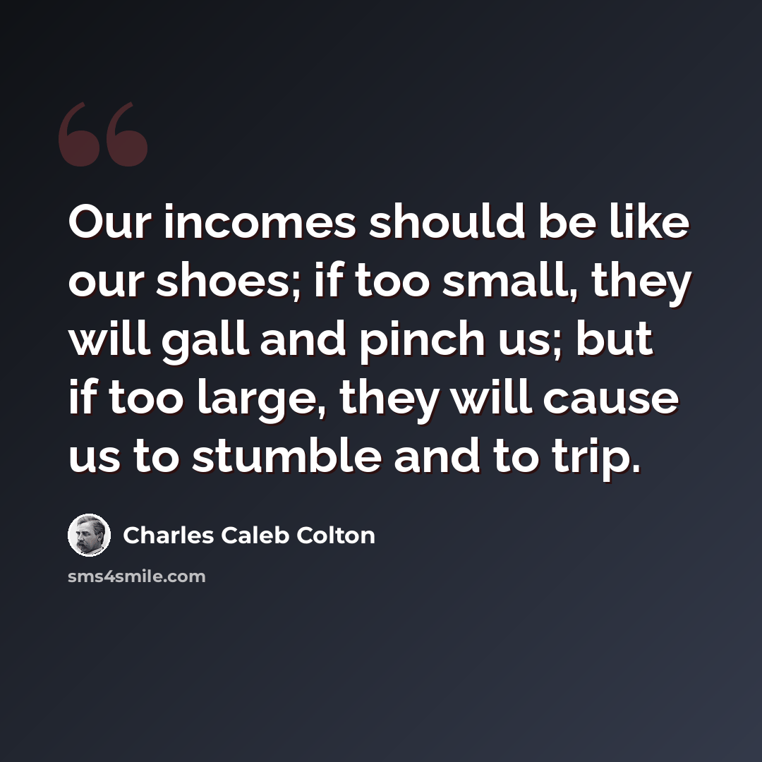 “Our incomes should be like our shoes; if too small, they will gall and pinch us; but if too large, they will cause us to stumble and to trip.” quote by Charles Caleb Colton