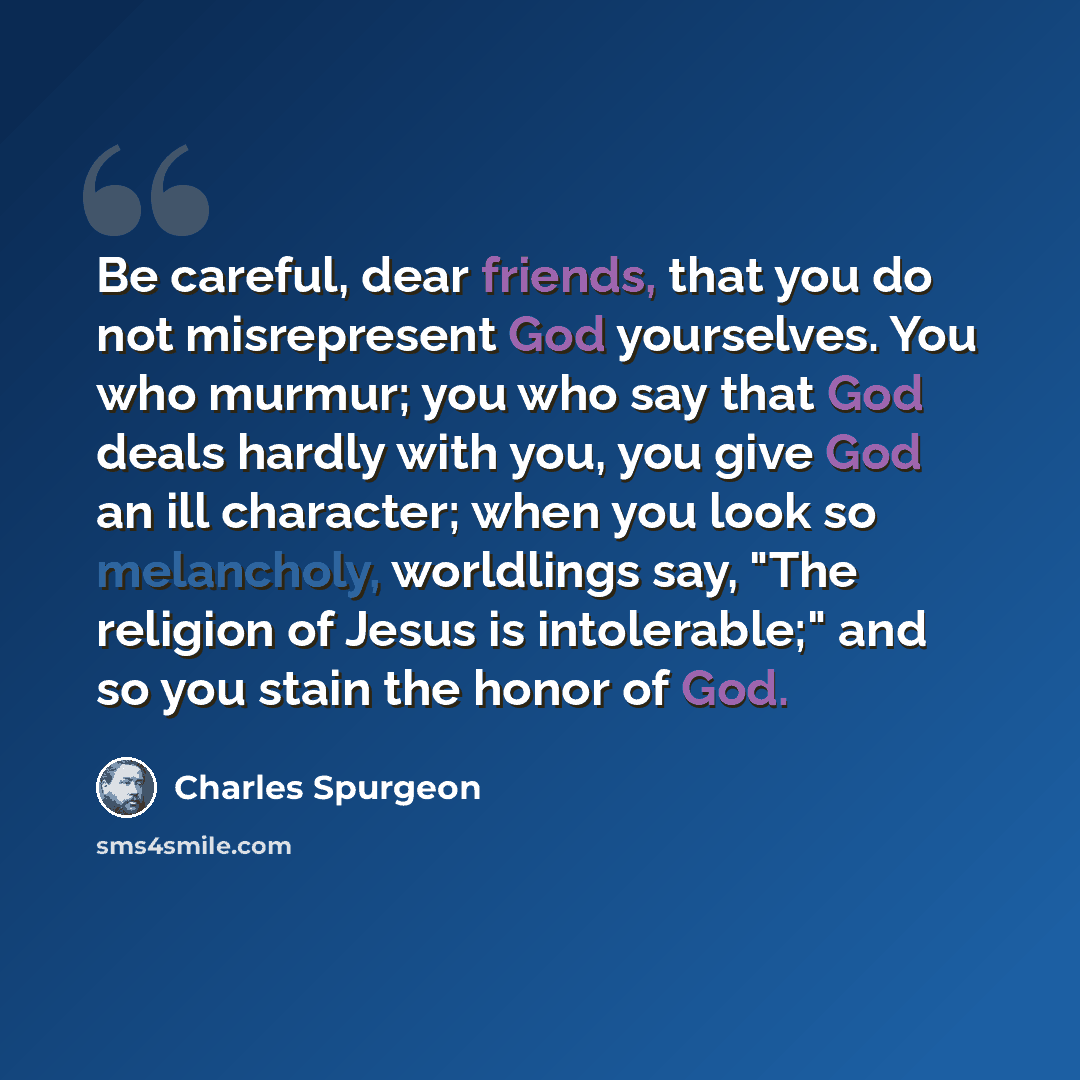 “Be careful, dear friends, that you do not misrepresent God yourselves. You who murmur; you who say that God deals hardly with you, you give God an ill character; when you look so melancholy, worldlings say, "The religion of Jesus is intolerable;" and so you stain the honor of God.” quote by Charles Spurgeon