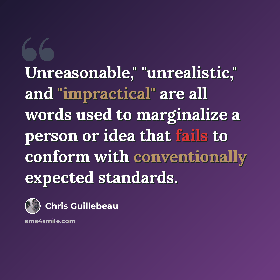 “Unreasonable," "unrealistic," and "impractical" are all words used to marginalize a person or idea that fails to conform with conventionally expected standards.” quote by Chris Guillebeau