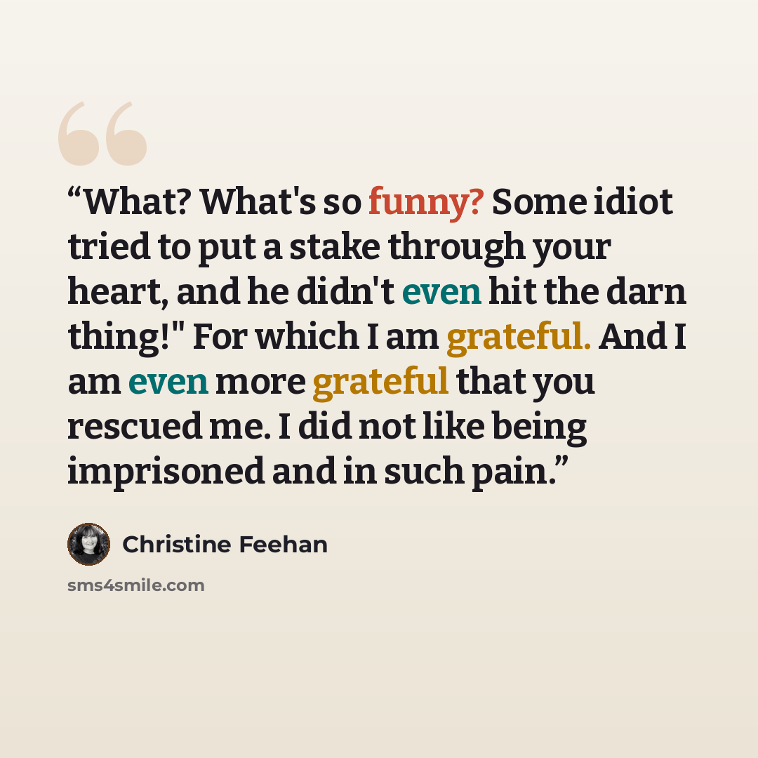 “What? What's so funny? Some idiot tried to put a stake through your heart, and he didn't even hit the darn thing!" For which I am grateful. And I am even more grateful that you rescued me. I did not like being imprisoned and in such pain.” quote by Christine Feehan