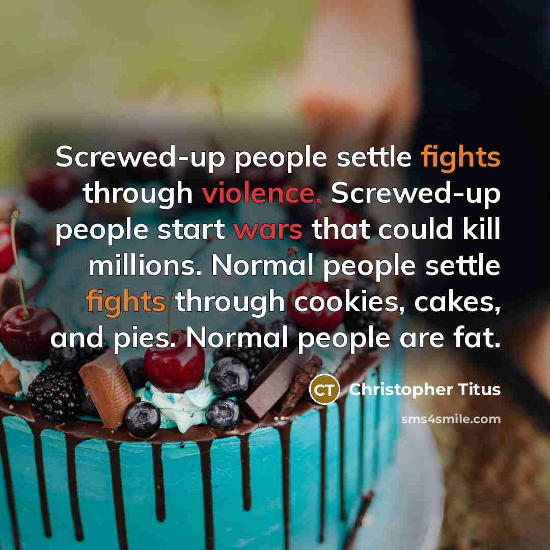 “Screwed-up people settle fights through violence. Screwed-up people start wars that could kill millions. Normal people settle fights through cookies, cakes, and pies. Normal people are fat.” quote by Christopher Titus