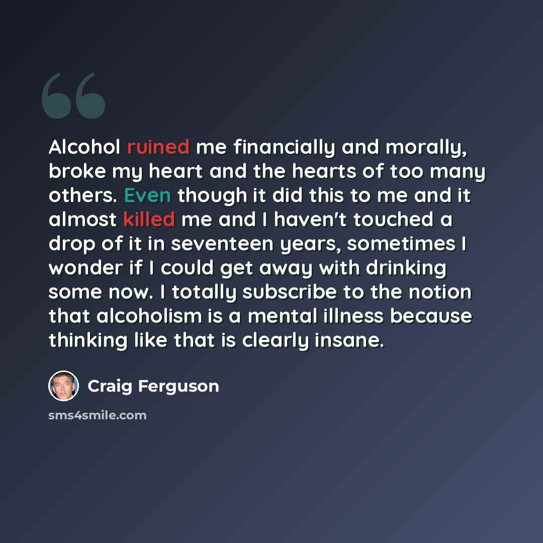 “Alcohol ruined me financially and morally, broke my heart and the hearts of too many others. Even though it did this to me and it almost killed me and I haven't touched a drop of it in seventeen years, sometimes I wonder if I could get away with drinking some now. I totally subscribe to the notion…” quote by Craig Ferguson