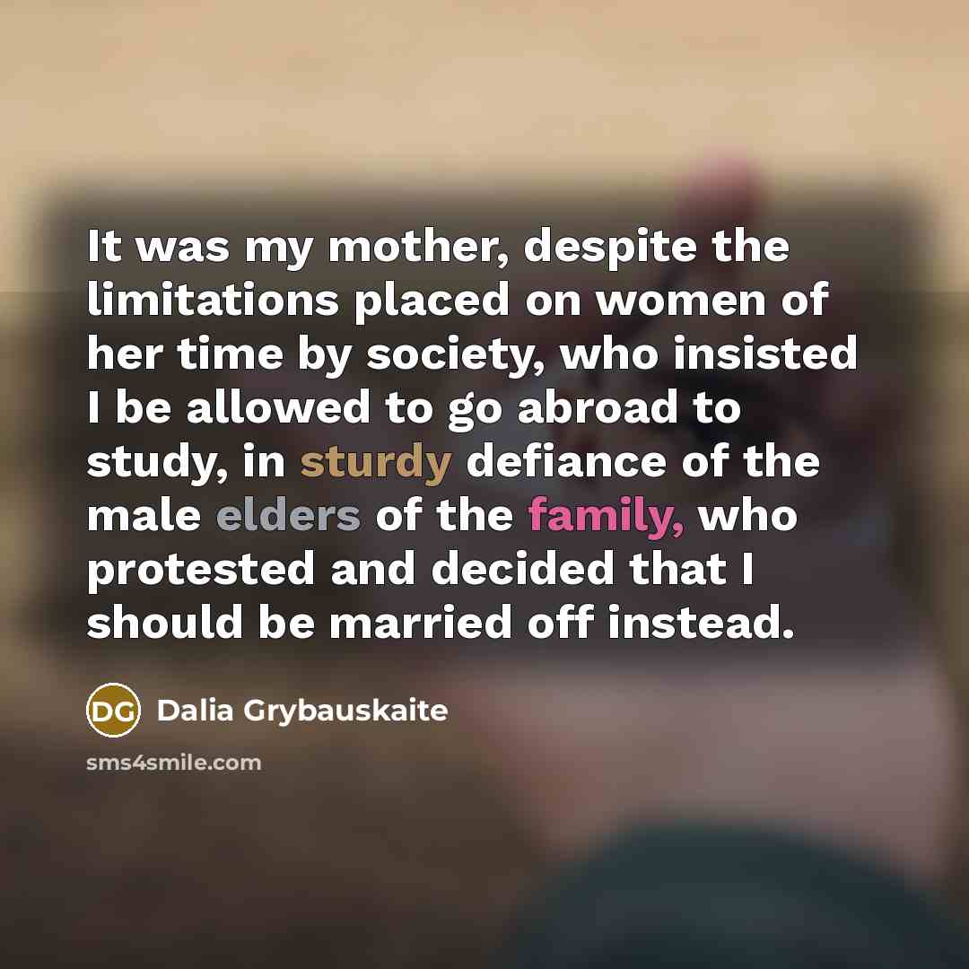 “It was my mother, despite the limitations placed on women of her time by society, who insisted I be allowed to go abroad to study, in sturdy defiance of the male elders of the family, who protested and decided that I should be married off instead.” quote by Dalia Grybauskaite