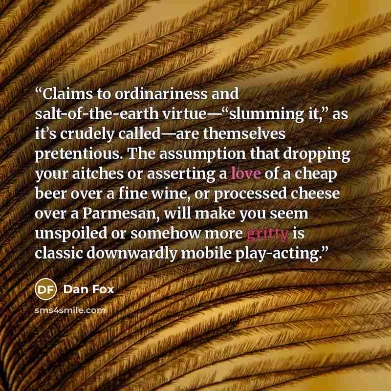 “Claims to ordinariness and salt-of-the-earth virtue—“slumming it,” as it’s crudely called—are themselves pretentious. The assumption that dropping your aitches or asserting a love of a cheap beer over a fine wine, or processed cheese over a Parmesan, will make you seem unspoiled or somehow more…” quote by Dan Fox