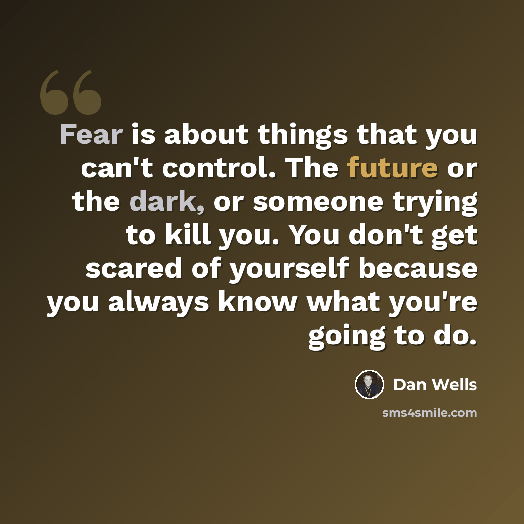 “Fear is about things that you can't control. The future or the dark, or someone trying to kill you. You don't get scared of yourself because you always know what you're going to do.” quote by Dan Wells
