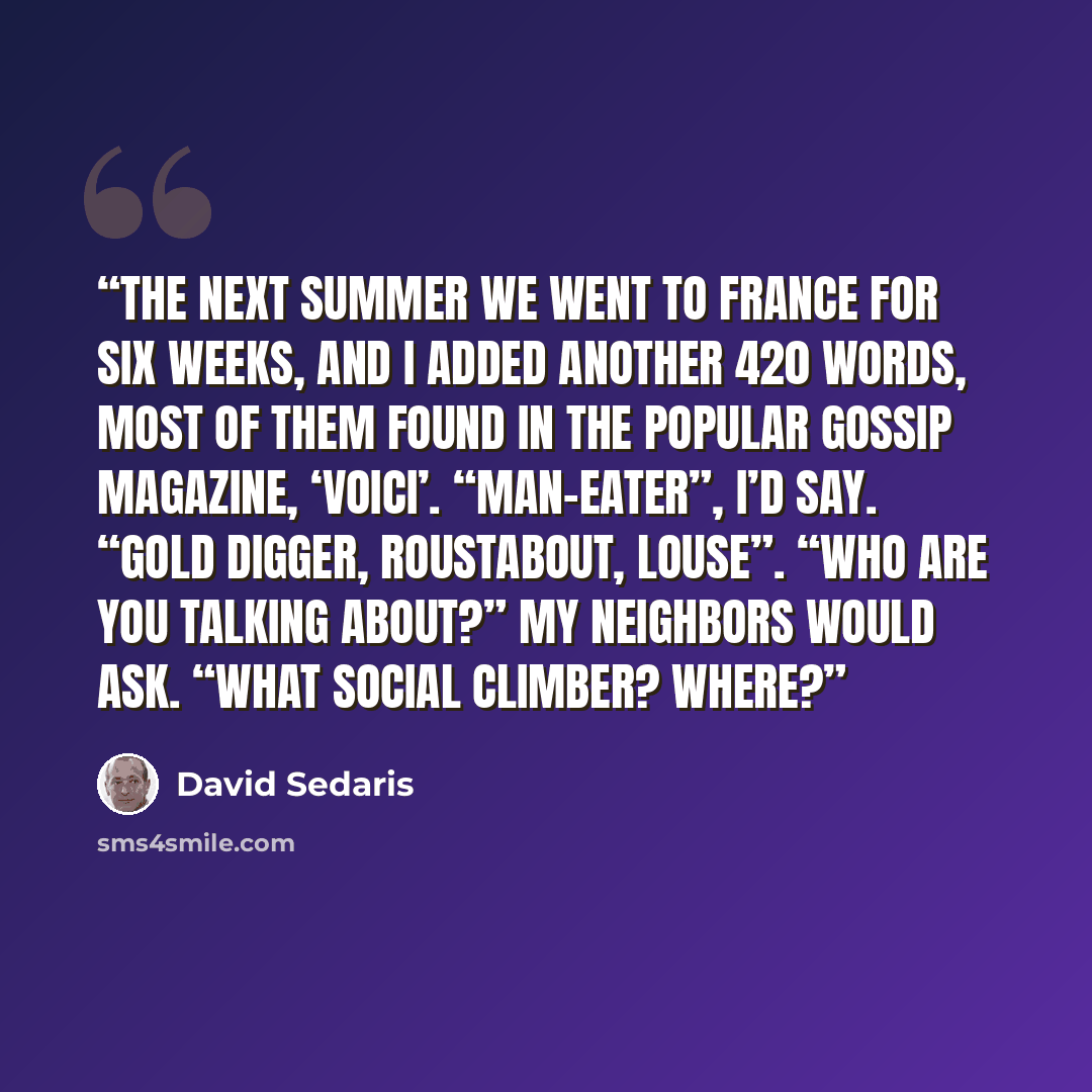 “The next summer we went to France for six weeks, and I added another 420 words, most of them found in the popular gossip magazine, ‘Voici’. “Man-eater”, I’d say. “Gold digger, roustabout, louse”. “Who are you talking about?” my neighbors would ask. “What social climber? Where?” quote by David Sedaris