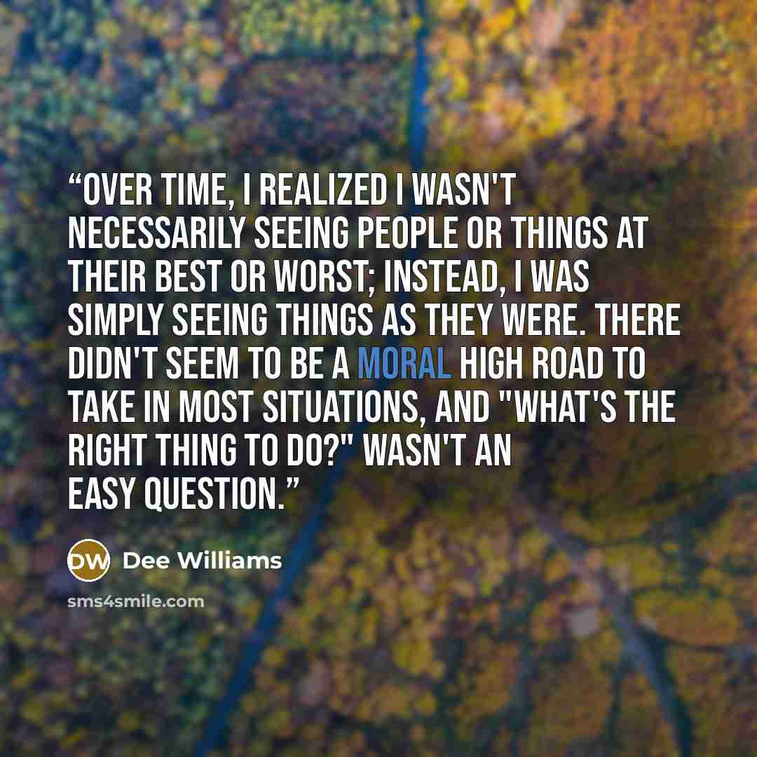 “Over time, I realized I wasn't necessarily seeing people or things at their best or worst; instead, I was simply seeing things as they were. There didn't seem to be a moral high road to take in most situations, and "What's the right thing to do?" wasn't an easy question.” quote by Dee Williams