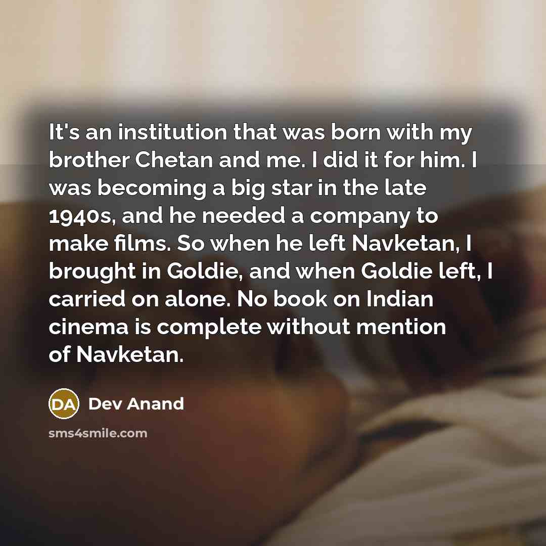 “It's an institution that was born with my brother Chetan and me. I did it for him. I was becoming a big star in the late 1940s, and he needed a company to make films. So when he left Navketan, I brought in Goldie, and when Goldie left, I carried on alone. No book on Indian cinema is complete…” quote by Dev Anand