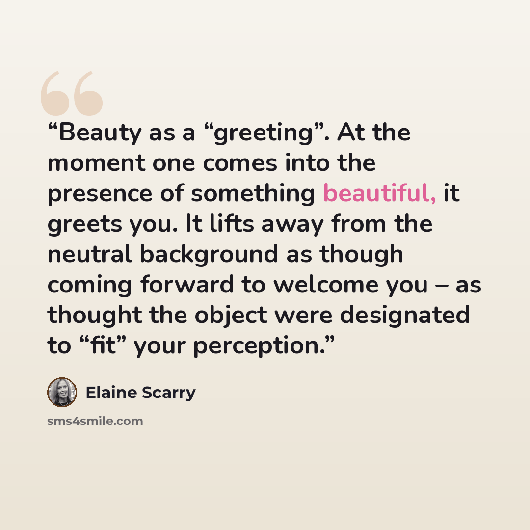 “Beauty as a “greeting”. At the moment one comes into the presence of something beautiful, it greets you. It lifts away from the neutral background as though coming forward to welcome you – as thought the object were designated to “fit” your perception.” quote by Elaine Scarry