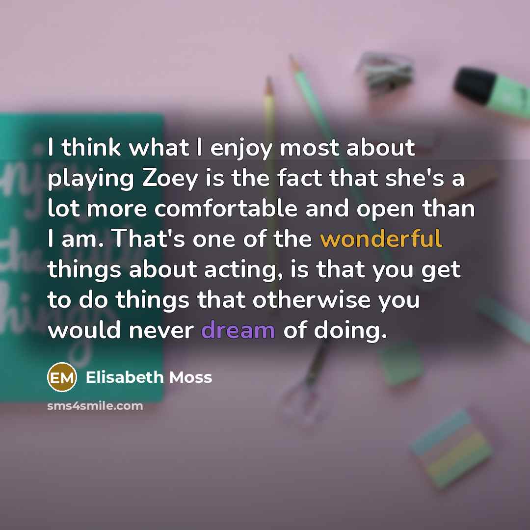 “I think what I enjoy most about playing Zoey is the fact that she's a lot more comfortable and open than I am. That's one of the wonderful things about acting, is that you get to do things that otherwise you would never dream of doing.” quote by Elisabeth Moss