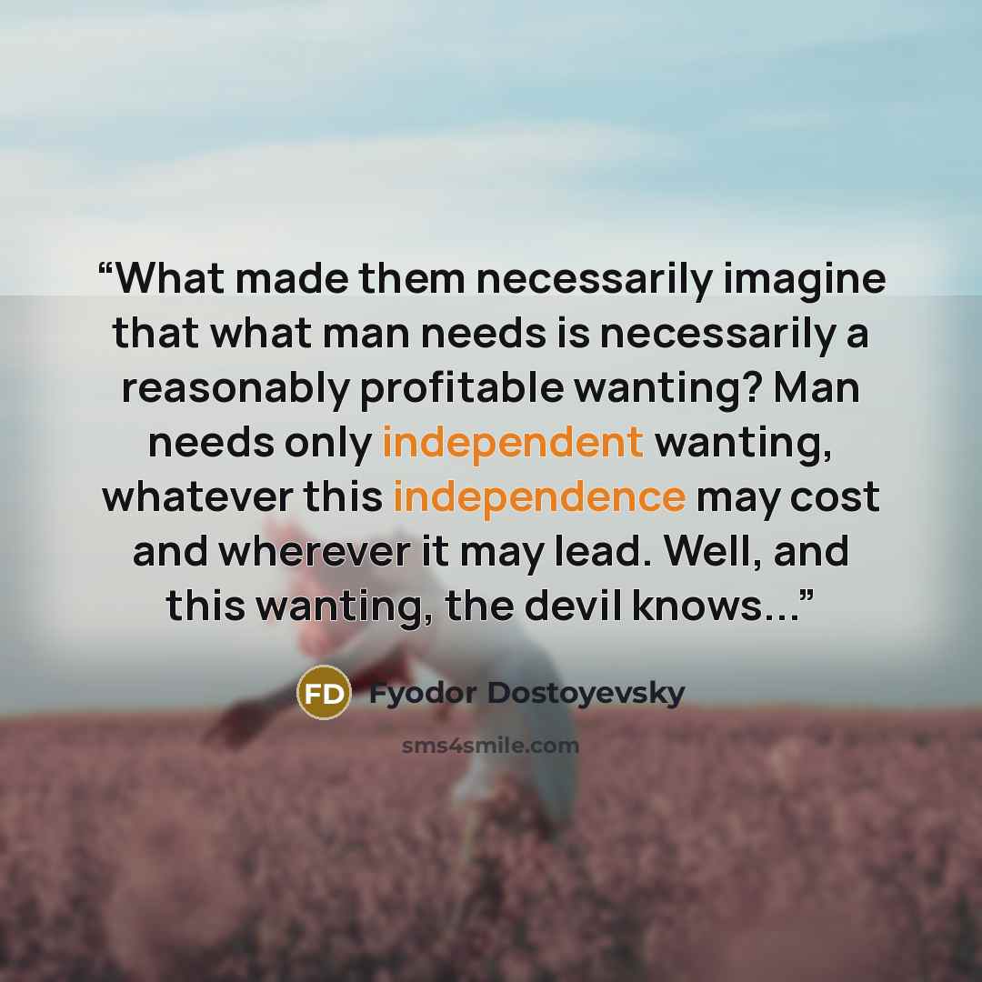 “What made them necessarily imagine that what man needs is necessarily a reasonably profitable wanting? Man needs only independent wanting, whatever this independence may cost and wherever it may lead. Well, and this wanting, the devil knows...” quote by Fyodor Dostoyevsky