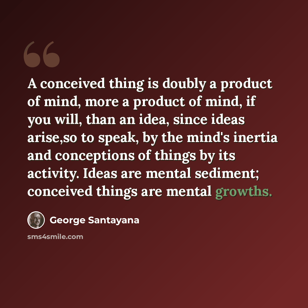 “A conceived thing is doubly a product of mind, more a product of mind, if you will, than an idea, since ideas arise,so to speak, by the mind's inertia and conceptions of things by its activity. Ideas are mental sediment; conceived things are mental growths.” quote by George Santayana