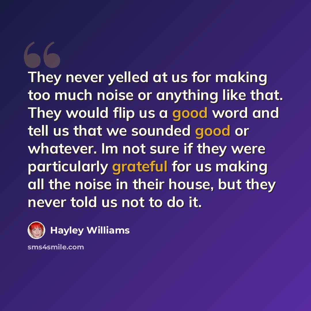 “They never yelled at us for making too much noise or anything like that. They would flip us a good word and tell us that we sounded good or whatever. Im not sure if they were particularly grateful for us making all the noise in their house, but they never told us not to do it.” quote by Hayley Williams