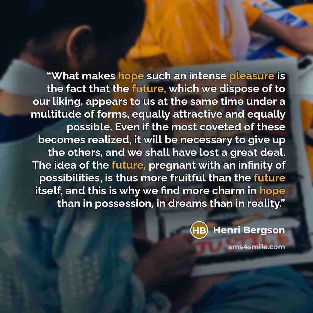 “What makes hope such an intense pleasure is the fact that the future, which we dispose of to our liking, appears to us at the same time under a multitude of forms, equally attractive and equally possible. Even if the most coveted of these becomes realized, it will be necessary to give up the…” quote by Henri Bergson