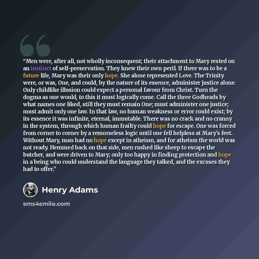 “Men were, after all, not wholly inconsequent; their attachment to Mary rested on an instinct of self-preservation. They knew their own peril. If there was to be a future life, Mary was their only hope. She alone represented Love. The Trinity were, or was, One, and could, by the nature of its…” quote by Henry Adams