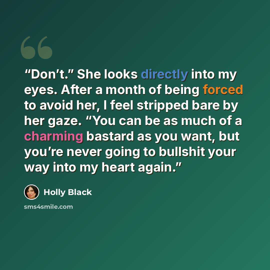 “Don’t.” She looks directly into my eyes. After a month of being forced to avoid her, I feel stripped bare by her gaze. “You can be as much of a charming bastard as you want, but you’re never going to bullshit your way into my heart again.” quote by Holly Black