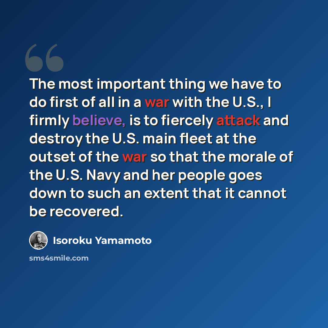 “The most important thing we have to do first of all in a war with the U.S., I firmly believe, is to fiercely attack and destroy the U.S. main fleet at the outset of the war so that the morale of the U.S. Navy and her people goes down to such an extent that it cannot be recovered.” quote by Isoroku Yamamoto