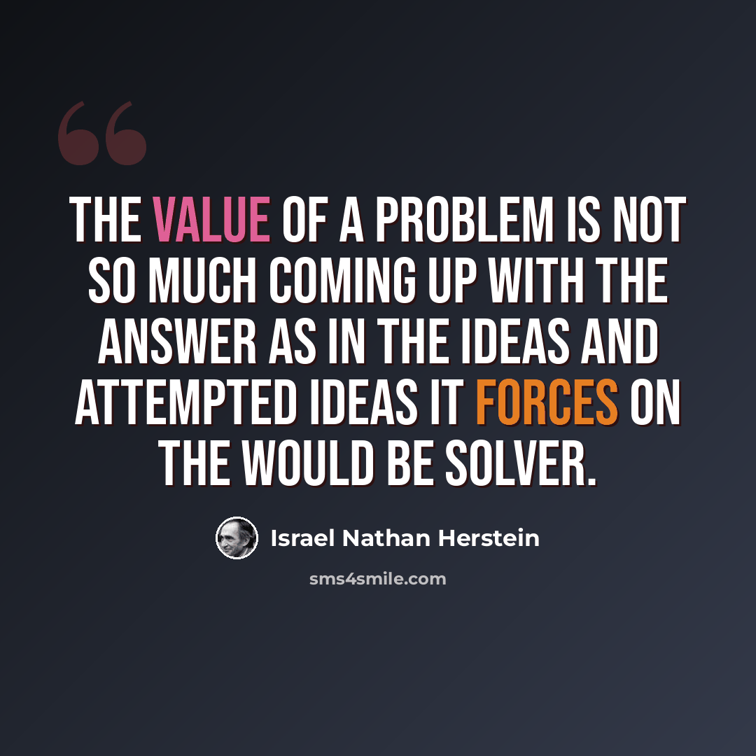 “The value of a problem is not so much coming up with the answer as in the ideas and attempted ideas it forces on the would be solver.” quote by Israel Nathan Herstein