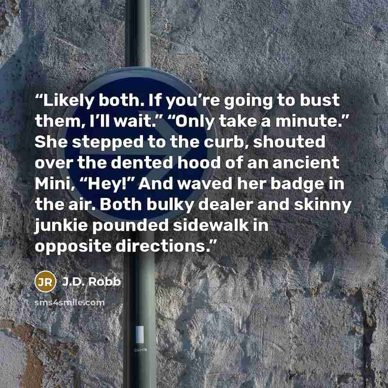 “Likely both. If you’re going to bust them, I’ll wait.” “Only take a minute.” She stepped to the curb, shouted over the dented hood of an ancient Mini, “Hey!” And waved her badge in the air. Both bulky dealer and skinny junkie pounded sidewalk in opposite directions.” quote by J.D. Robb