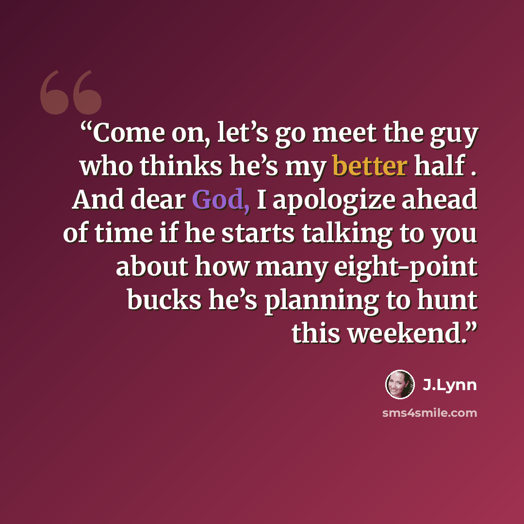 “Come on, let’s go meet the guy who thinks he’s my better half . And dear God, I apologize ahead of time if he starts talking to you about how many eight-point bucks he’s planning to hunt this weekend.” quote by J.Lynn