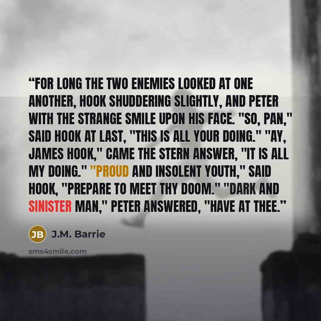 “For long the two enemies looked at one another, Hook shuddering slightly, and Peter with the strange smile upon his face. "So, Pan," said Hook at last, "this is all your doing." "Ay, James Hook," came the stern answer, "it is all my doing." "Proud and insolent youth," said Hook, "prepare to meet…” quote by J.M. Barrie