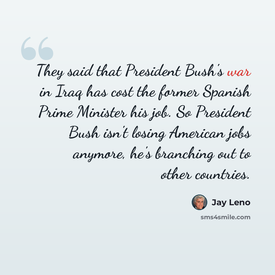 “They said that President Bush's war in Iraq has cost the former Spanish Prime Minister his job. So President Bush isn't losing American jobs anymore, he's branching out to other countries.” quote by Jay Leno