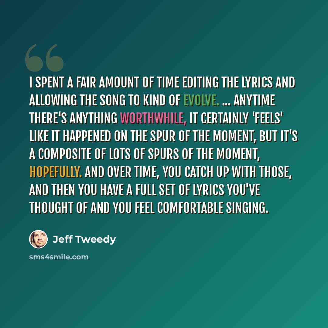 “I spent a fair amount of time editing the lyrics and allowing the song to kind of evolve. ... anytime there's anything worthwhile, it certainly 'feels' like it happened on the spur of the moment, but it's a composite of lots of spurs of the moment, hopefully. And over time, you catch up with…” quote by Jeff Tweedy