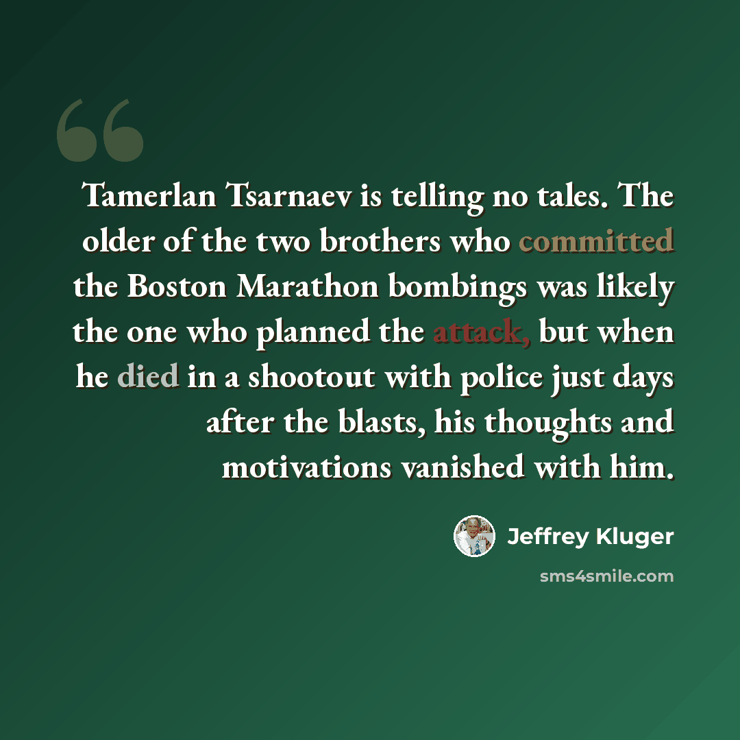 “Tamerlan Tsarnaev is telling no tales. The older of the two brothers who committed the Boston Marathon bombings was likely the one who planned the attack, but when he died in a shootout with police just days after the blasts, his thoughts and motivations vanished with him.” quote by Jeffrey Kluger